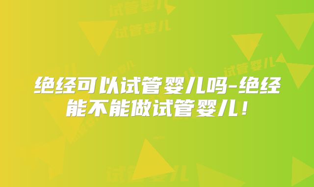 绝经可以试管婴儿吗-绝经能不能做试管婴儿！
