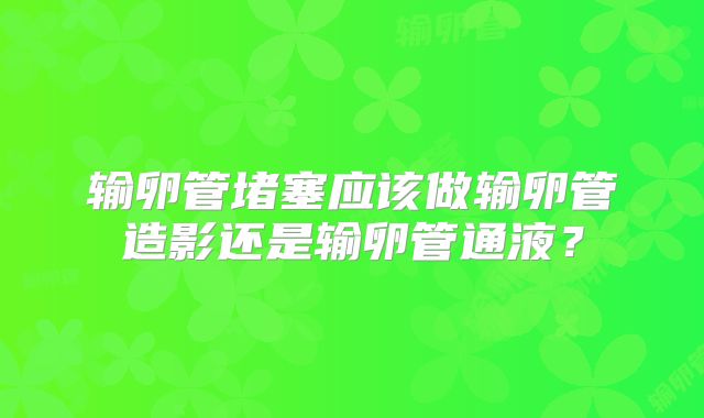 输卵管堵塞应该做输卵管造影还是输卵管通液？
