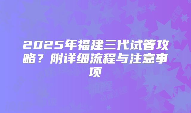 2025年福建三代试管攻略?附详细流程与注意事项