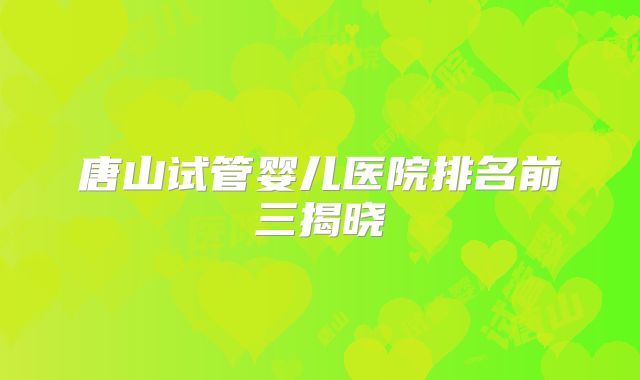 唐山试管婴儿医院排名前三揭晓