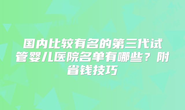 国内比较有名的第三代试管婴儿医院名单有哪些？附省钱技巧