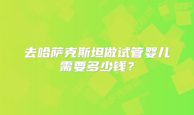 去哈萨克斯坦做试管婴儿需要多少钱?