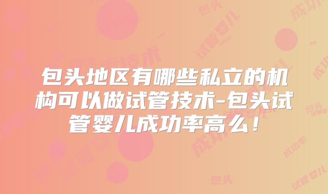 包头地区有哪些私立的机构可以做试管技术-包头试管婴儿成功率高么！