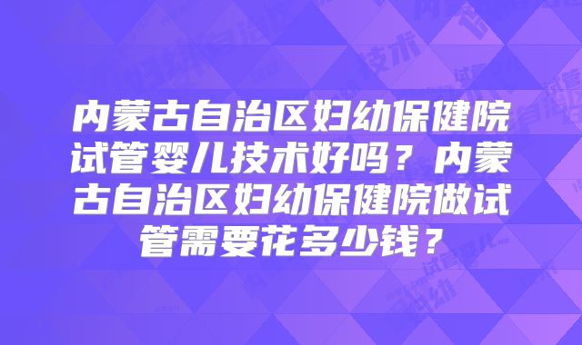 内蒙古自治区妇幼保健院试管婴儿技术好吗?内蒙古自治区妇幼保健院做试管需要花多少钱?