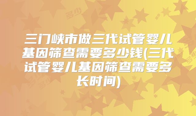 三门峡市做三代试管婴儿基因筛查需要多少钱(三代试管婴儿基因筛查需要多长时间)