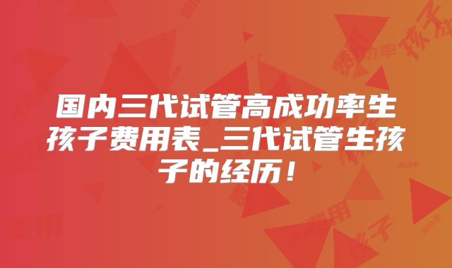 国内三代试管高成功率生孩子费用表_三代试管生孩子的经历！