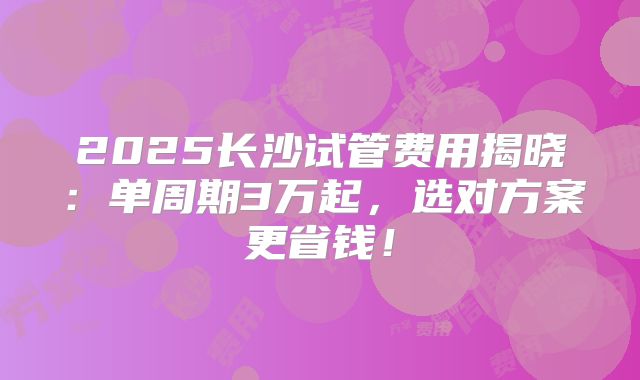 2025长沙试管费用揭晓：单周期3万起，选对方案更省钱！