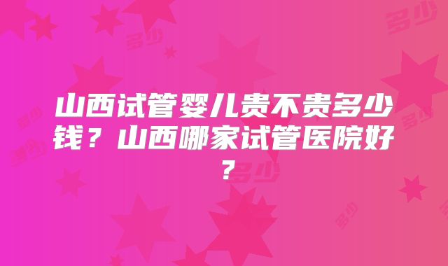 山西试管婴儿贵不贵多少钱?山西哪家试管医院好?