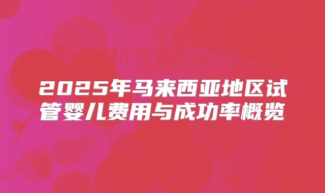 2025年马来西亚地区试管婴儿费用与成功率概览