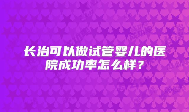 长治可以做试管婴儿的医院成功率怎么样？