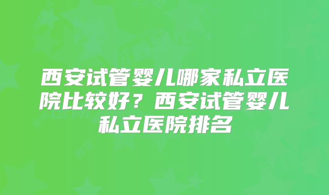 西安试管婴儿哪家私立医院比较好?西安试管婴儿私立医院排名