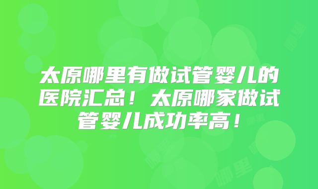 太原哪里有做试管婴儿的医院汇总！太原哪家做试管婴儿成功率高！