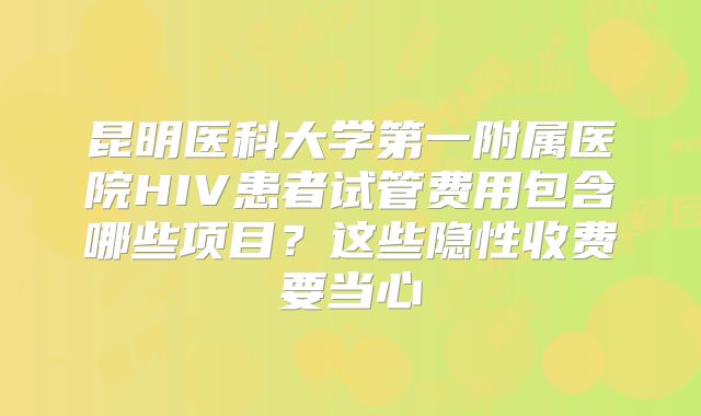 昆明医科大学第一附属医院HIV患者试管费用包含哪些项目？这些隐性收费要当心