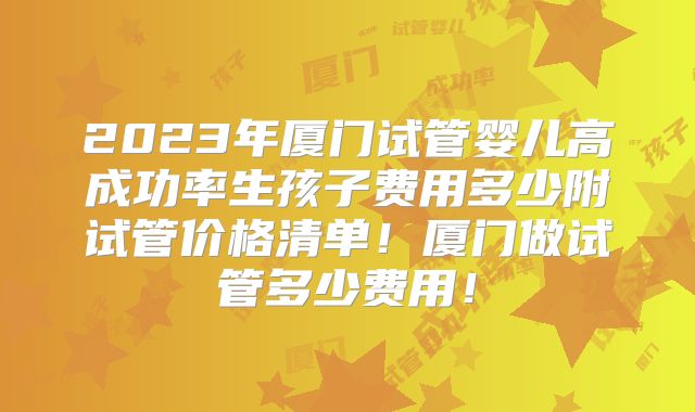 2023年厦门试管婴儿高成功率生孩子费用多少附试管价格清单！厦门做试管多少费用！