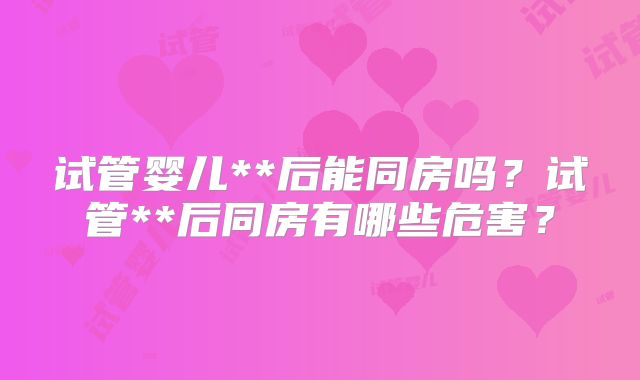 试管婴儿**后能同房吗?试管**后同房有哪些危害?