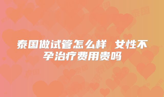 泰国做试管怎么样 女性不孕治疗费用贵吗