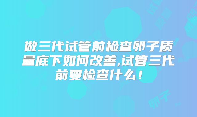 做三代试管前检查卵子质量底下如何改善,试管三代前要检查什么!
