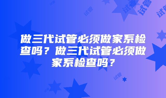 做三代试管必须做家系检查吗?做三代试管必须做家系检查吗?