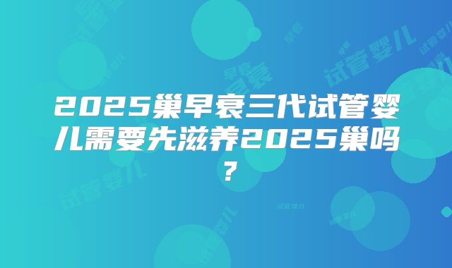 2025巢早衰三代试管婴儿需要先滋养2025巢吗？