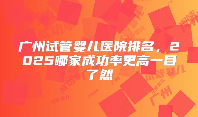 广州试管婴儿医院排名，2025哪家成功率更高一目了然