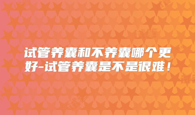 试管养囊和不养囊哪个更好-试管养囊是不是很难！