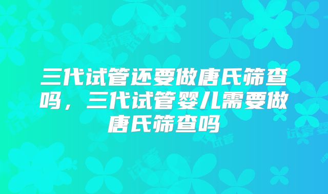 三代试管还要做唐氏筛查吗，三代试管婴儿需要做唐氏筛查吗