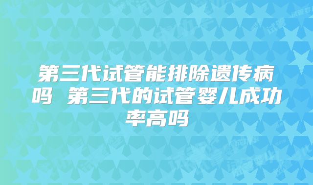 第三代试管能排除遗传病吗 第三代的试管婴儿成功率高吗