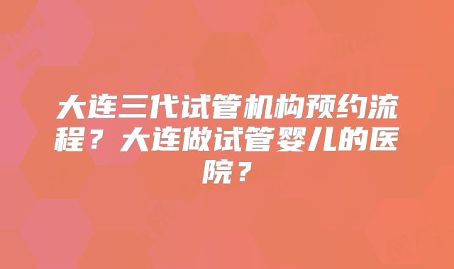 大连三代试管机构预约流程?大连做试管婴儿的医院?