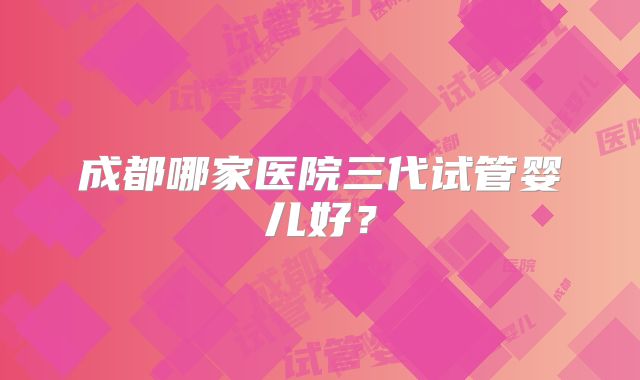 成都哪家医院三代试管婴儿好?
