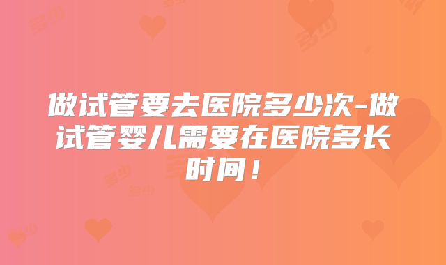 做试管要去医院多少次-做试管婴儿需要在医院多长时间!