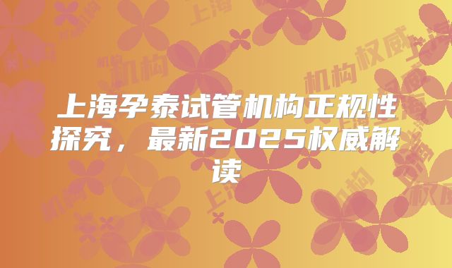 上海孕泰试管机构正规性探究，最新2025权威解读