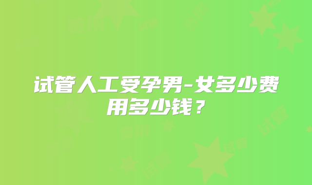 试管人工受孕男-女多少费用多少钱？