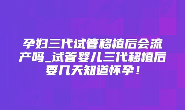 孕妇三代试管移植后会流产吗_试管婴儿三代移植后要几天知道怀孕！