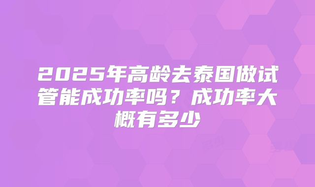 2025年高龄去泰国做试管能成功率吗?成功率大概有多少