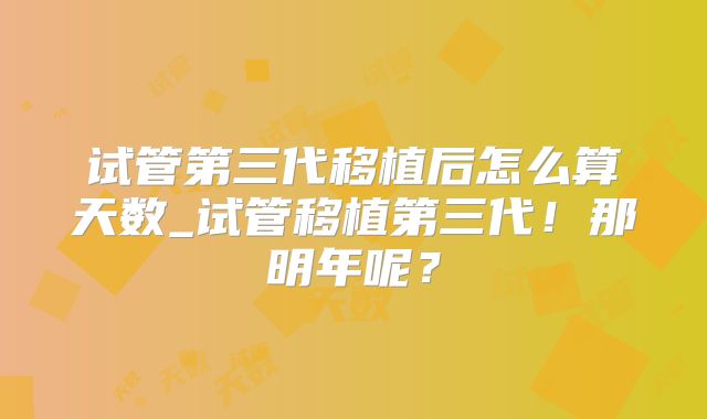 试管第三代移植后怎么算天数_试管移植第三代！那明年呢？