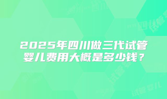 2025年四川做三代试管婴儿费用大概是多少钱？