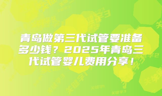 青岛做第三代试管要准备多少钱？2025年青岛三代试管婴儿费用分享！