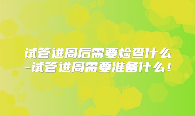 试管进周后需要检查什么-试管进周需要准备什么！