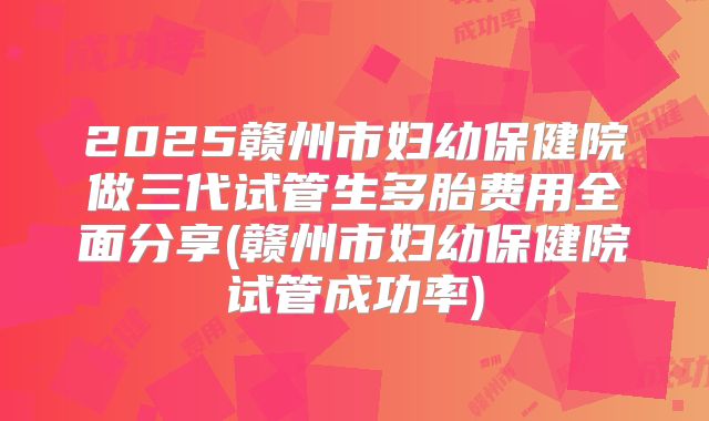 2025赣州市妇幼保健院做三代试管生多胎费用全面分享(赣州市妇幼保健院试管成功率)