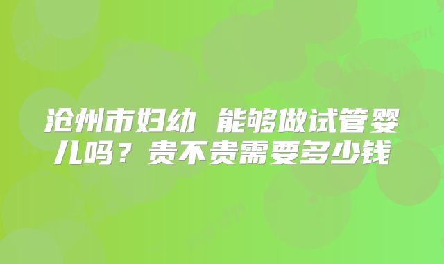 沧州市妇幼 能够做试管婴儿吗?贵不贵需要多少钱