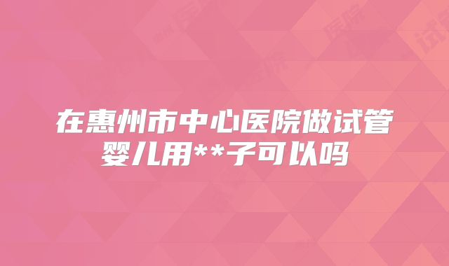 在惠州市中心医院做试管婴儿用**子可以吗