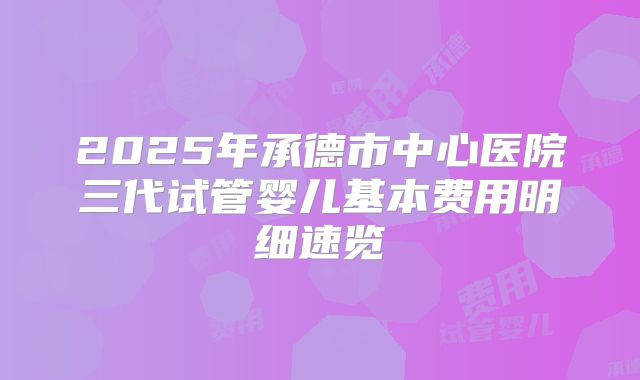 2025年承德市中心医院三代试管婴儿基本费用明细速览