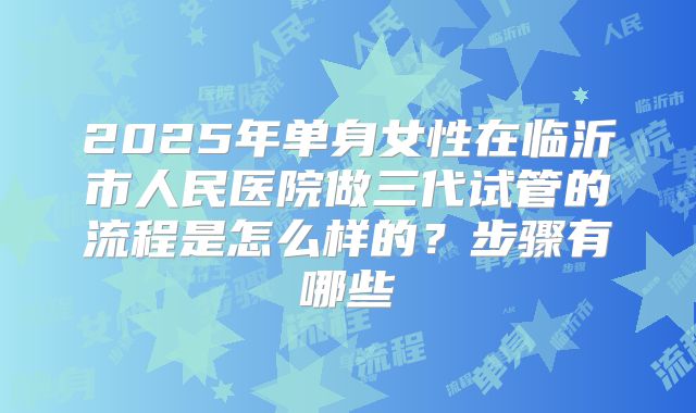 2025年单身女性在临沂市人民医院做三代试管的流程是怎么样的？步骤有哪些