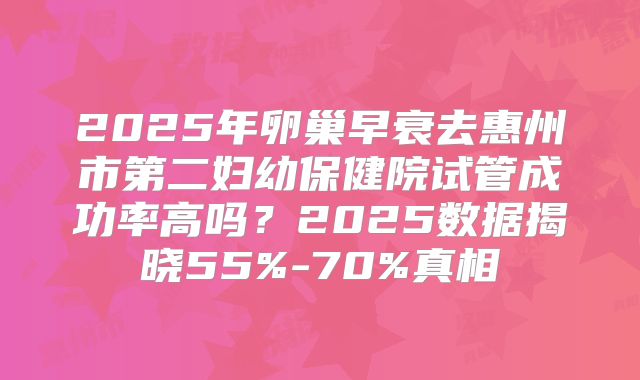 2025年卵巢早衰去惠州市第二妇幼保健院试管成功率高吗？2025数据揭晓55%-70%真相