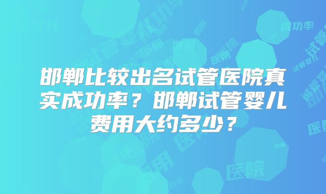 邯郸比较出名试管医院真实成功率?邯郸试管婴儿费用大约多少?