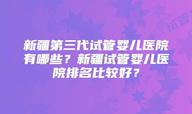 新疆第三代试管婴儿医院有哪些?新疆试管婴儿医院排名比较好?