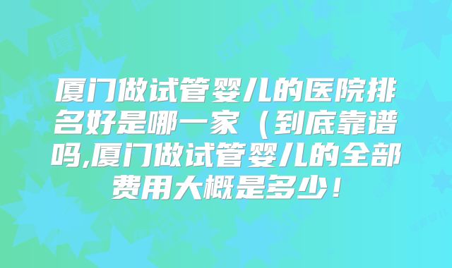 厦门做试管婴儿的医院排名好是哪一家（到底靠谱吗,厦门做试管婴儿的全部费用大概是多少！
