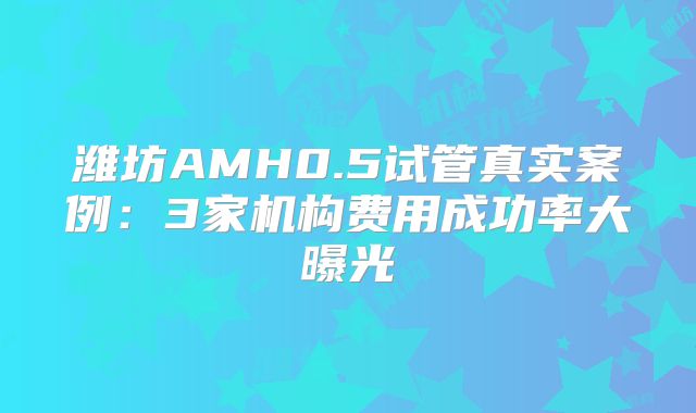 潍坊AMH0.5试管真实案例:3家机构费用成功率大曝光