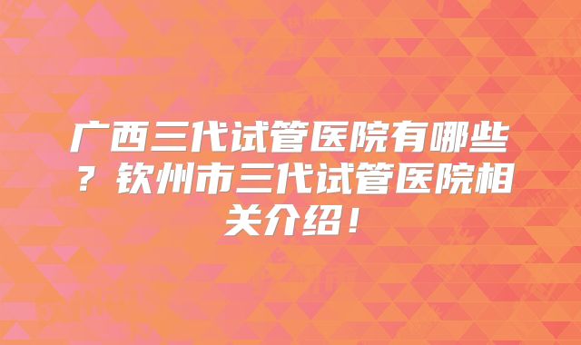 广西三代试管医院有哪些？钦州市三代试管医院相关介绍！