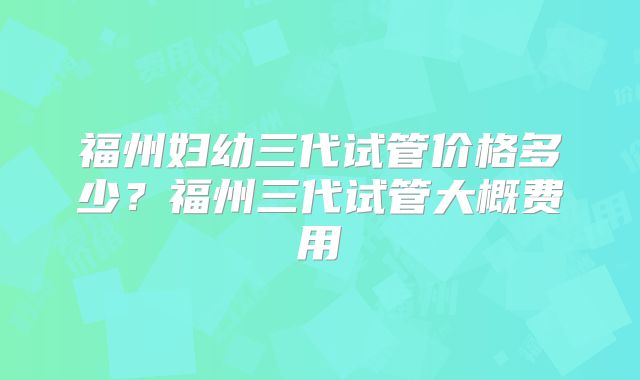 福州妇幼三代试管价格多少？福州三代试管大概费用